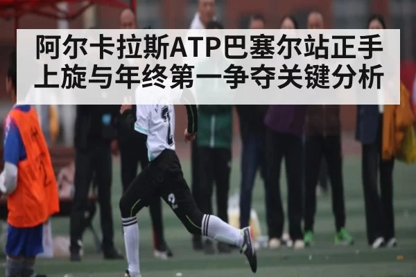 阿尔卡拉斯ATP巴塞尔站正手上旋与年终第一争夺关键分析